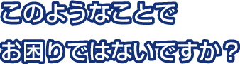 このようなことでお困りではないですか？